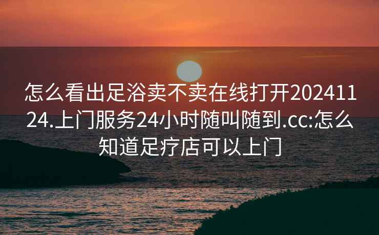 怎么看出足浴卖不卖在线打开20241124.上门服务24小时随叫随到.cc:怎么知道足疗店可以上门