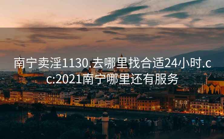 南宁卖淫1130.去哪里找合适24小时.cc:2021南宁哪里还有服务