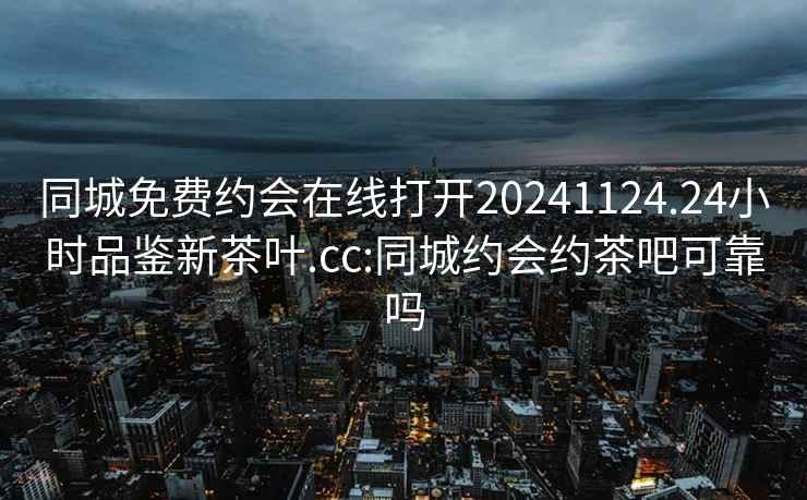 同城免费约会在线打开20241124.24小时品鉴新茶叶.cc:同城约会约茶吧可靠吗