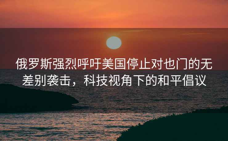 俄罗斯强烈呼吁美国停止对也门的无差别袭击，科技视角下的和平倡议