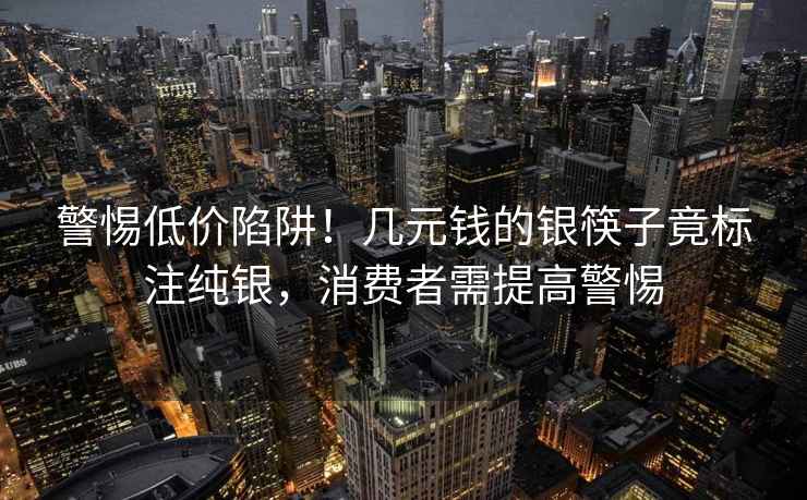 警惕低价陷阱！几元钱的银筷子竟标注纯银，消费者需提高警惕