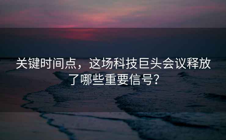 关键时间点，这场科技巨头会议释放了哪些重要信号？