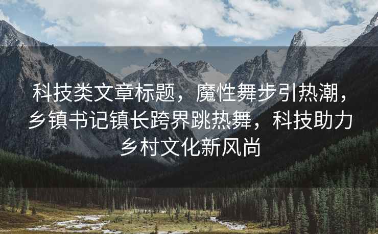 科技类文章标题，魔性舞步引热潮，乡镇书记镇长跨界跳热舞，科技助力乡村文化新风尚