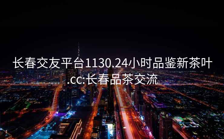 长春交友平台1130.24小时品鉴新茶叶.cc:长春品茶交流