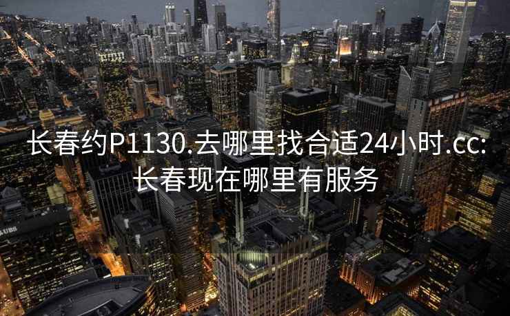 长春约P1130.去哪里找合适24小时.cc:长春现在哪里有服务