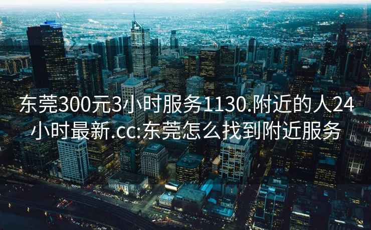 东莞300元3小时服务1130.附近的人24小时最新.cc:东莞怎么找到附近服务