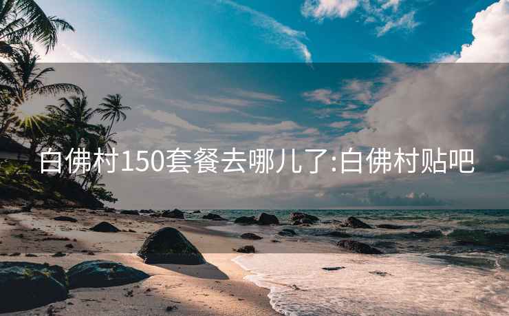 白佛村150套餐去哪儿了:白佛村贴吧