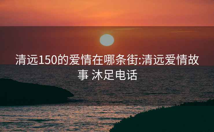 清远150的爱情在哪条街:清远爱情故事 沐足电话