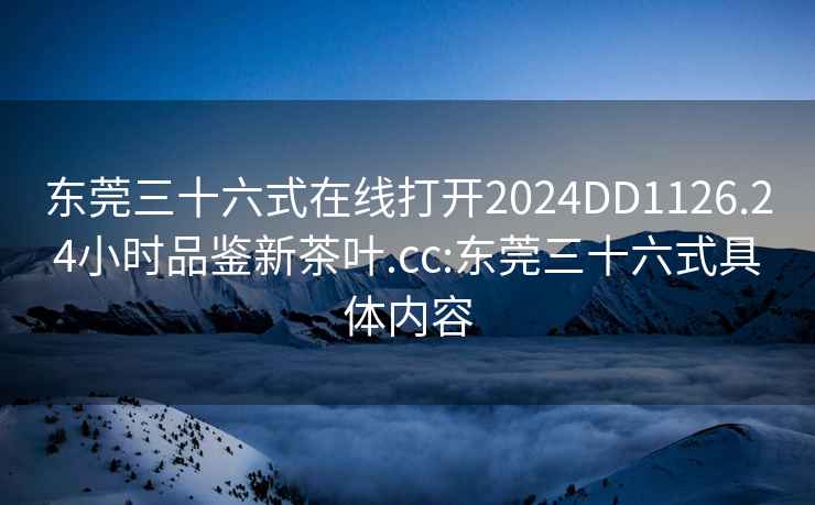 东莞三十六式在线打开2024DD1126.24小时品鉴新茶叶.cc:东莞三十六式具体内容