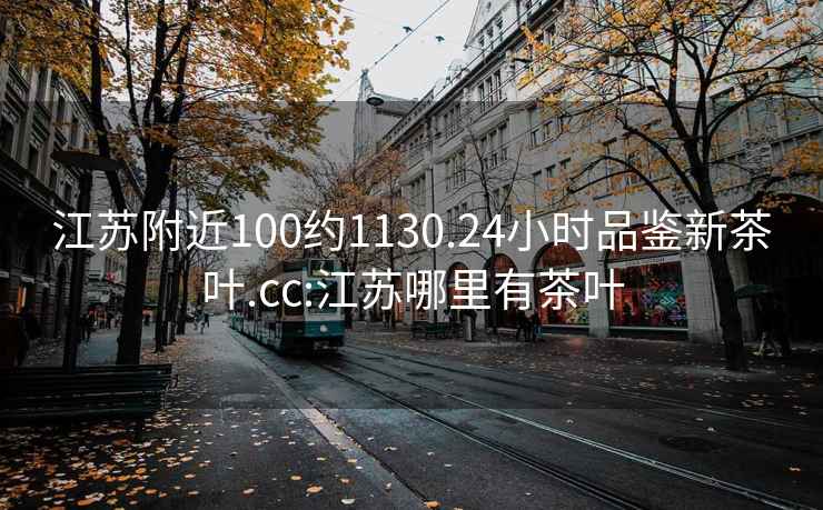 江苏附近100约1130.24小时品鉴新茶叶.cc:江苏哪里有茶叶