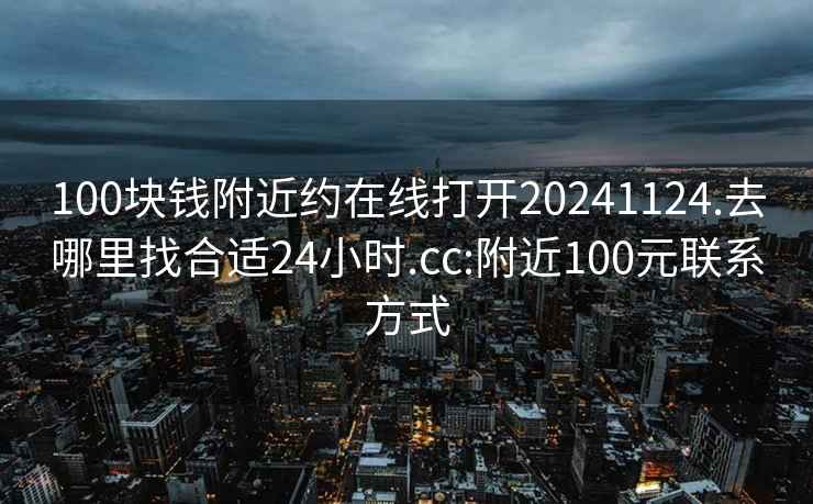 100块钱附近约在线打开20241124.去哪里找合适24小时.cc:附近100元联系方式