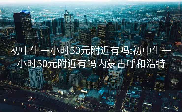 初中生一小时50元附近有吗:初中生一小时50元附近有吗内蒙古呼和浩特