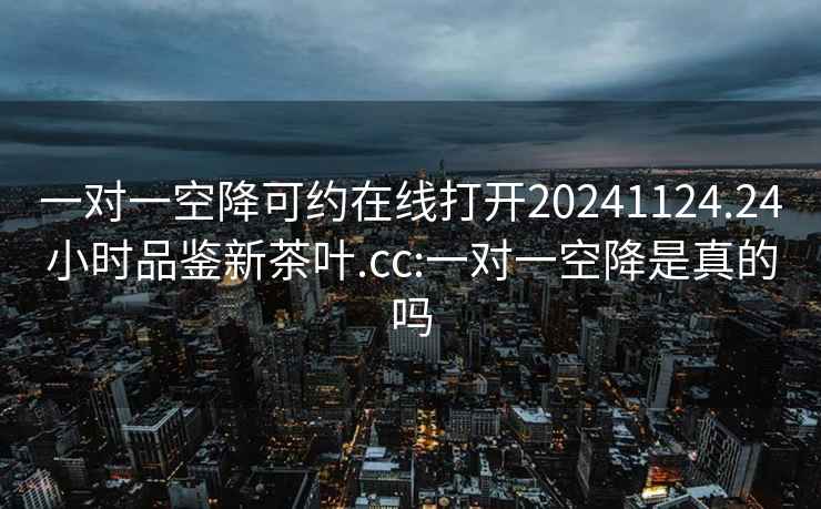 一对一空降可约在线打开20241124.24小时品鉴新茶叶.cc:一对一空降是真的吗