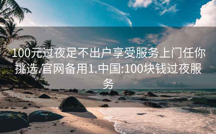 100元过夜足不出户享受服务上门任你挑选.官网备用1.中国:100块钱过夜服务