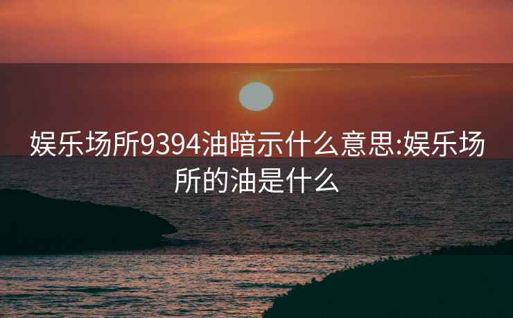 娱乐场所9394油暗示什么意思:娱乐场所的油是什么