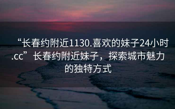 “长春约附近1130.喜欢的妹子24小时.cc”长春约附近妹子，探索城市魅力的独特方式