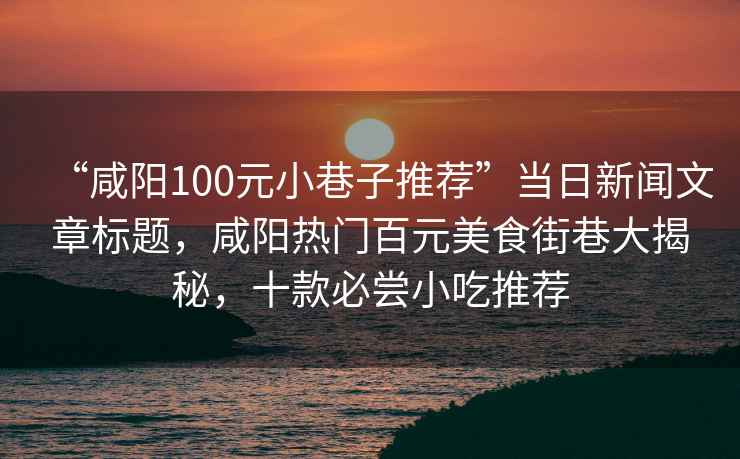 “咸阳100元小巷子推荐”当日新闻文章标题，咸阳热门百元美食街巷大揭秘，十款必尝小吃推荐