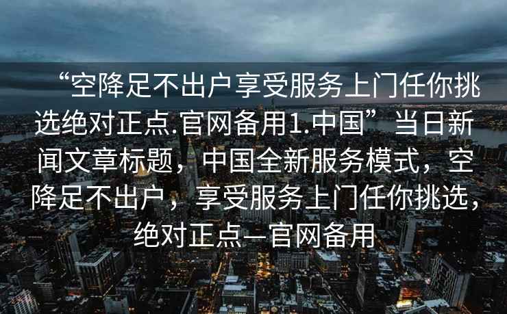 “空降足不出户享受服务上门任你挑选绝对正点.官网备用1.中国”当日新闻文章标题，中国全新服务模式，空降足不出户，享受服务上门任你挑选，绝对正点—官网备用