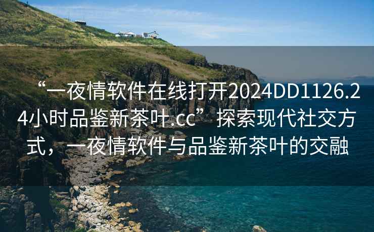 “一夜情软件在线打开2024DD1126.24小时品鉴新茶叶.cc”探索现代社交方式，一夜情软件与品鉴新茶叶的交融