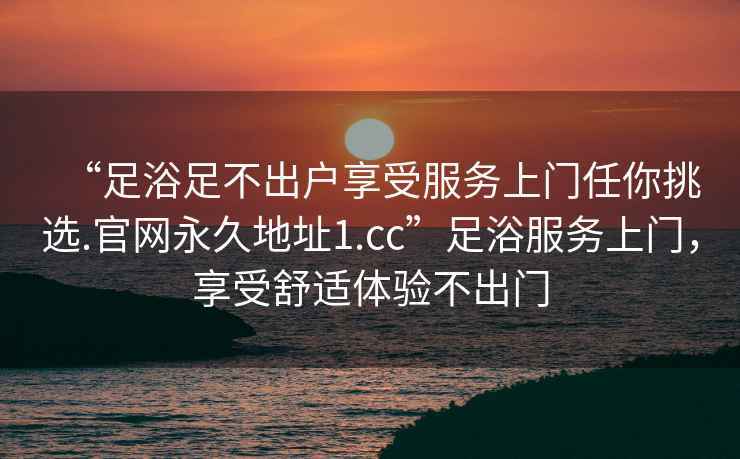 “足浴足不出户享受服务上门任你挑选.官网永久地址1.cc”足浴服务上门，享受舒适体验不出门