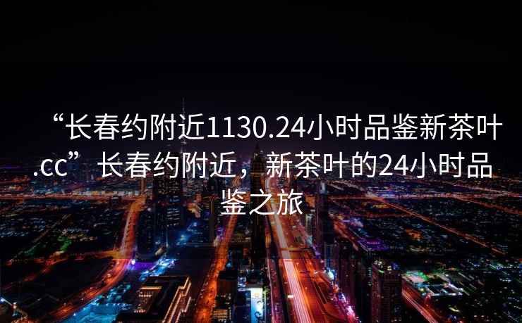 “长春约附近1130.24小时品鉴新茶叶.cc”长春约附近，新茶叶的24小时品鉴之旅