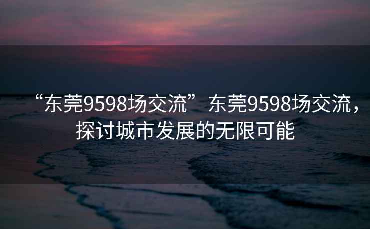 “东莞9598场交流”东莞9598场交流，探讨城市发展的无限可能