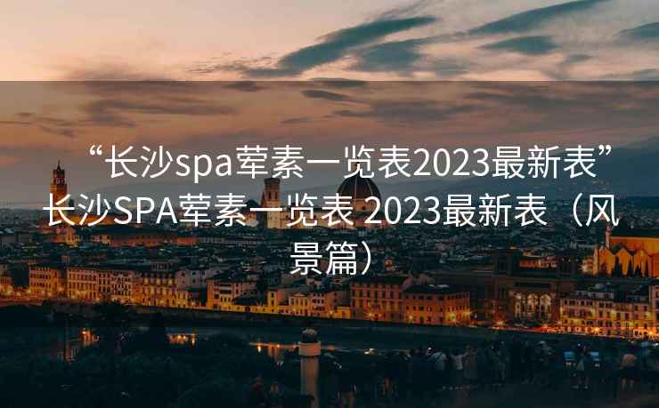 “长沙spa荤素一览表2023最新表”长沙SPA荤素一览表 2023最新表（风景篇）