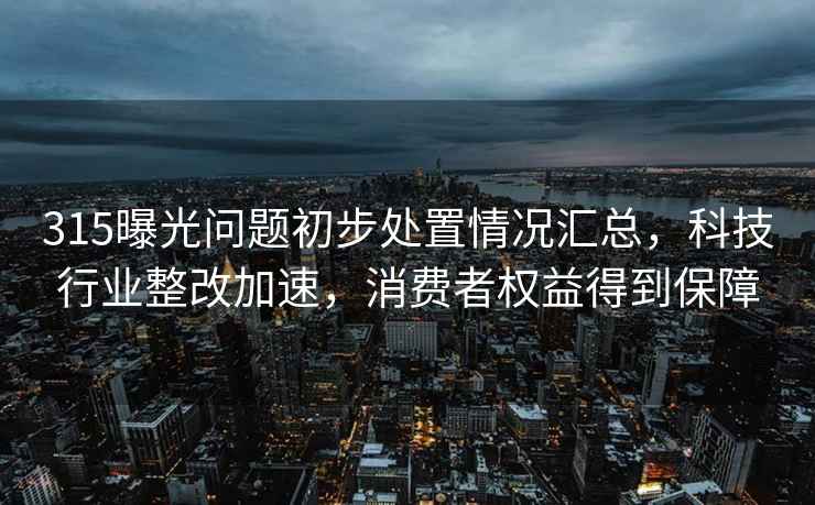 315曝光问题初步处置情况汇总，科技行业整改加速，消费者权益得到保障