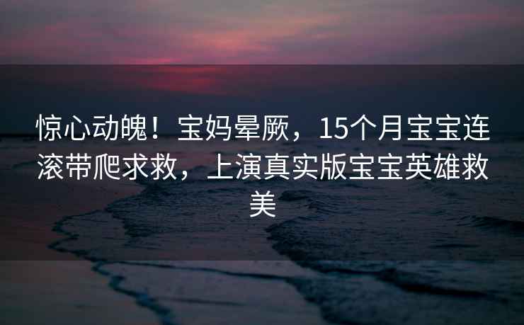 惊心动魄！宝妈晕厥，15个月宝宝连滚带爬求救，上演真实版宝宝英雄救美