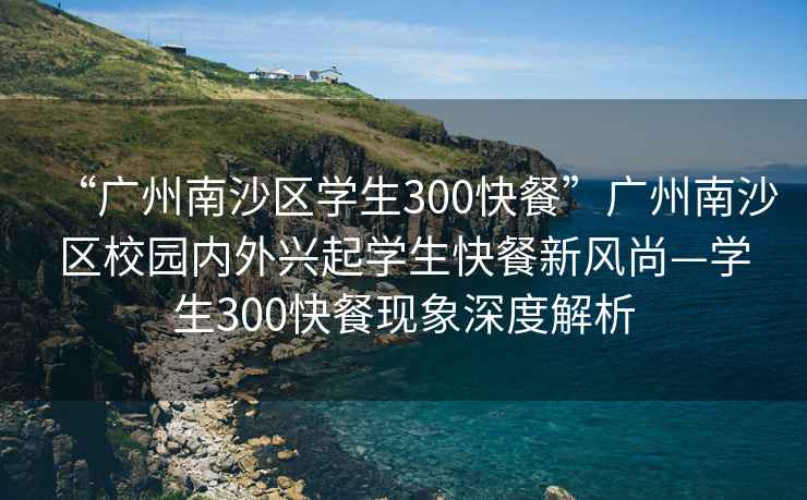 “广州南沙区学生300快餐”广州南沙区校园内外兴起学生快餐新风尚—学生300快餐现象深度解析