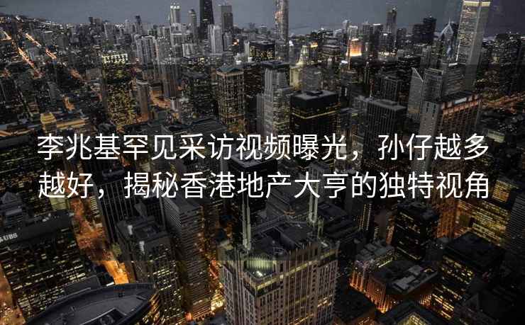 李兆基罕见采访视频曝光，孙仔越多越好，揭秘香港地产大亨的独特视角