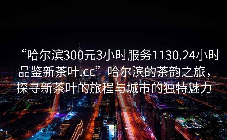 “哈尔滨300元3小时服务1130.24小时品鉴新茶叶.cc”哈尔滨的茶韵之旅，探寻新茶叶的旅程与城市的独特魅力