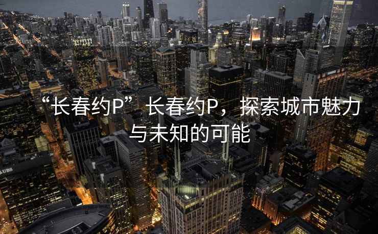 “长春约P”长春约P，探索城市魅力与未知的可能