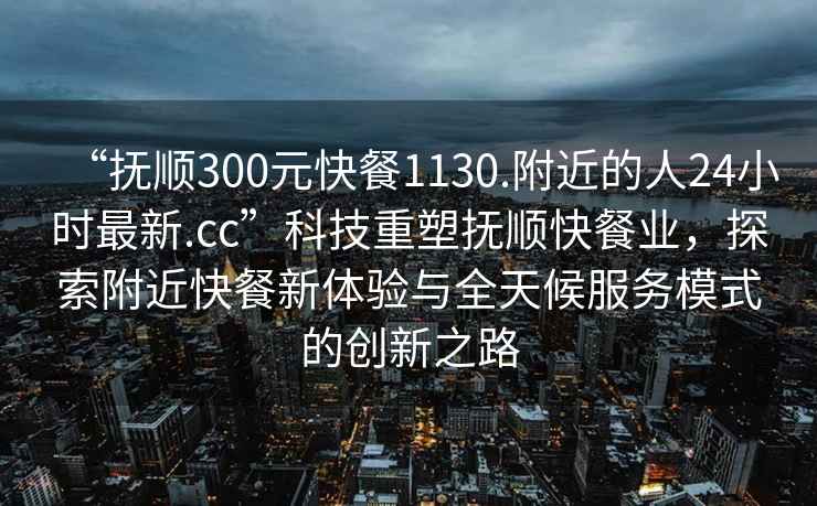 “抚顺300元快餐1130.附近的人24小时最新.cc”科技重塑抚顺快餐业，探索附近快餐新体验与全天候服务模式的创新之路