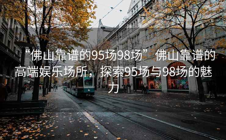 “佛山靠谱的95场98场”佛山靠谱的高端娱乐场所，探索95场与98场的魅力