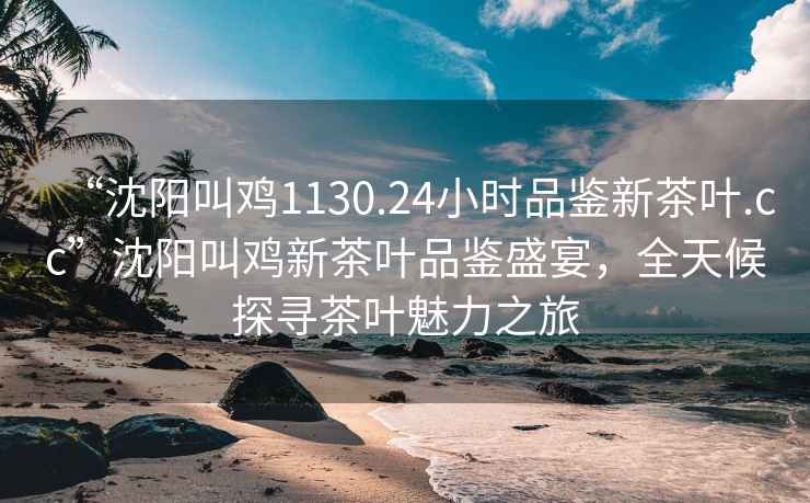 “沈阳叫鸡1130.24小时品鉴新茶叶.cc”沈阳叫鸡新茶叶品鉴盛宴，全天候探寻茶叶魅力之旅