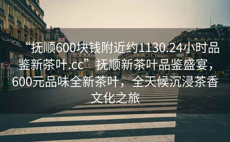 “抚顺600块钱附近约1130.24小时品鉴新茶叶.cc”抚顺新茶叶品鉴盛宴，600元品味全新茶叶，全天候沉浸茶香文化之旅