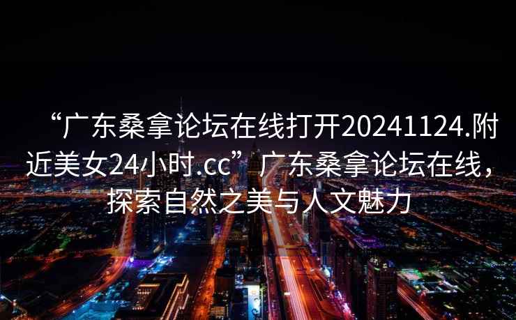 “广东桑拿论坛在线打开20241124.附近美女24小时.cc”广东桑拿论坛在线，探索自然之美与人文魅力