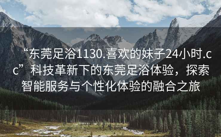 “东莞足浴1130.喜欢的妹子24小时.cc”科技革新下的东莞足浴体验，探索智能服务与个性化体验的融合之旅