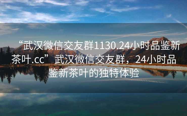 “武汉微信交友群1130.24小时品鉴新茶叶.cc”武汉微信交友群，24小时品鉴新茶叶的独特体验