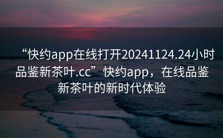 “快约app在线打开20241124.24小时品鉴新茶叶.cc”快约app，在线品鉴新茶叶的新时代体验