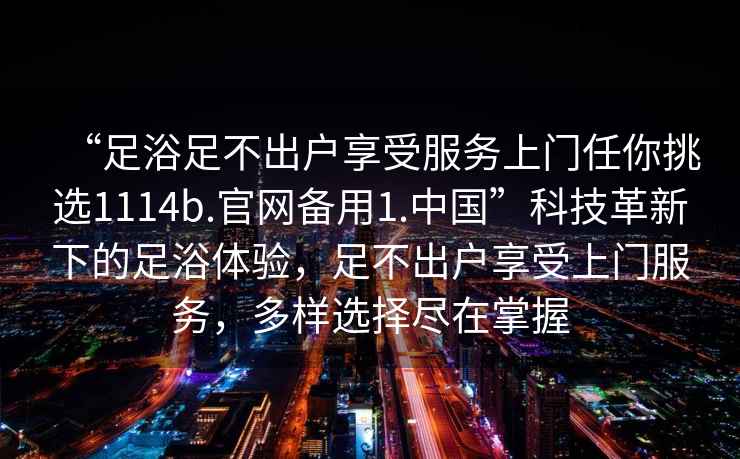 “足浴足不出户享受服务上门任你挑选1114b.官网备用1.中国”科技革新下的足浴体验，足不出户享受上门服务，多样选择尽在掌握