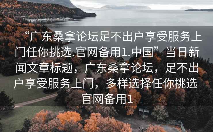 “广东桑拿论坛足不出户享受服务上门任你挑选.官网备用1.中国”当日新闻文章标题，广东桑拿论坛，足不出户享受服务上门，多样选择任你挑选 官网备用1