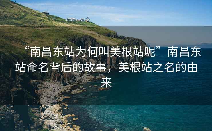 “南昌东站为何叫美根站呢”南昌东站命名背后的故事，美根站之名的由来