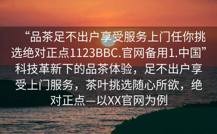 “品茶足不出户享受服务上门任你挑选绝对正点1123BBC.官网备用1.中国”科技革新下的品茶体验，足不出户享受上门服务，茶叶挑选随心所欲，绝对正点—以XX官网为例