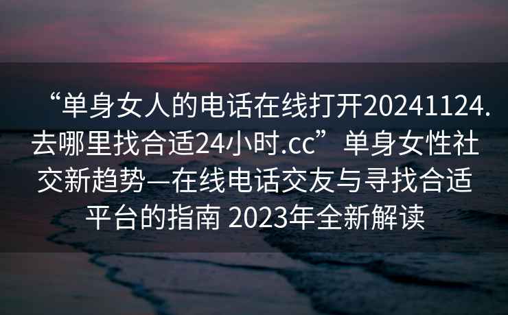 “单身女人的电话在线打开20241124.去哪里找合适24小时.cc”单身女性社交新趋势—在线电话交友与寻找合适平台的指南 2023年全新解读