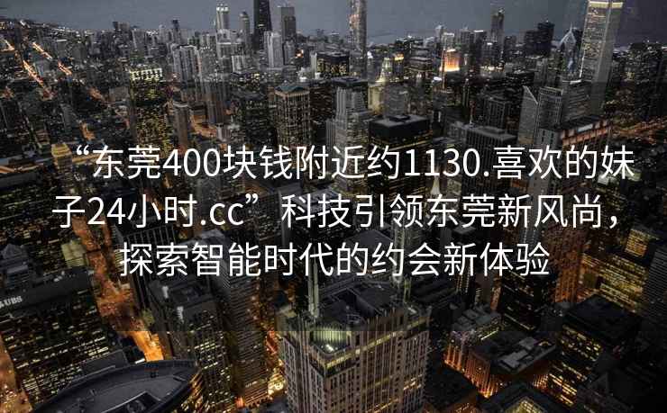 “东莞400块钱附近约1130.喜欢的妹子24小时.cc”科技引领东莞新风尚，探索智能时代的约会新体验