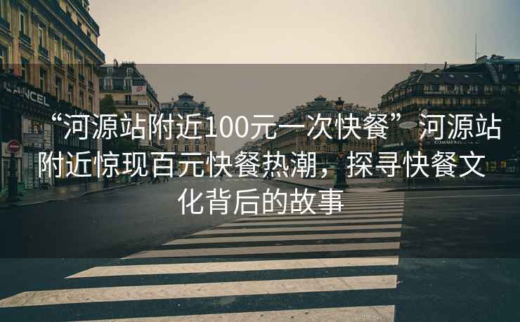 “河源站附近100元一次快餐”河源站附近惊现百元快餐热潮，探寻快餐文化背后的故事