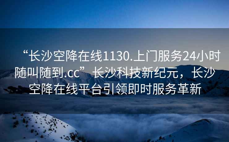 “长沙空降在线1130.上门服务24小时随叫随到.cc”长沙科技新纪元，长沙空降在线平台引领即时服务革新