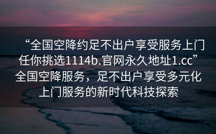 “全国空降约足不出户享受服务上门任你挑选1114b.官网永久地址1.cc”全国空降服务，足不出户享受多元化上门服务的新时代科技探索